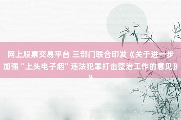 网上股票交易平台 三部门联合印发《关于进一步加强“上头电子烟”违法犯罪打击整治工作的意见》