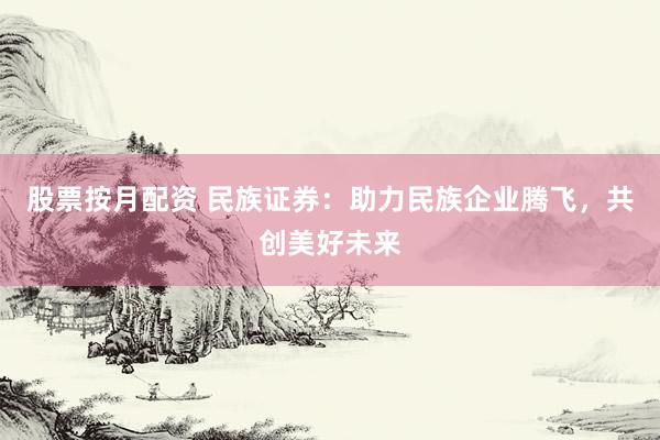 股票按月配资 民族证券：助力民族企业腾飞，共创美好未来