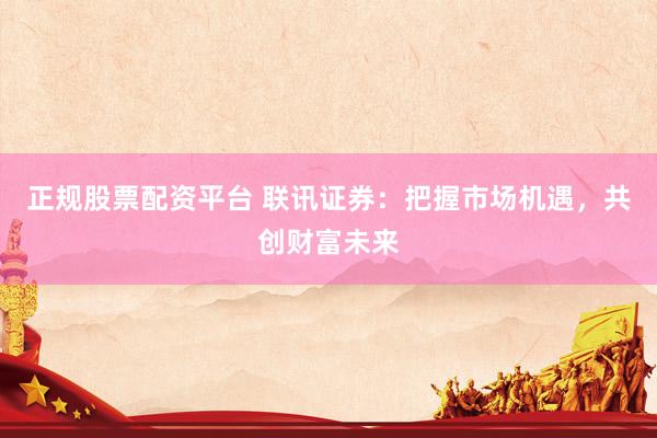 正规股票配资平台 联讯证券：把握市场机遇，共创财富未来