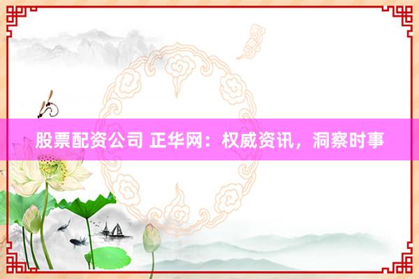 股票配资公司 正华网：权威资讯，洞察时事