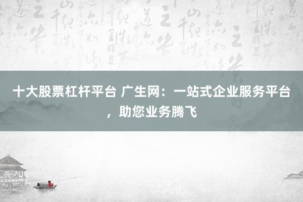 十大股票杠杆平台 广生网：一站式企业服务平台，助您业务腾飞