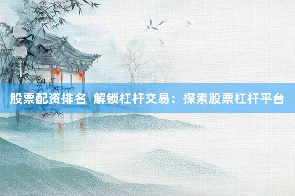 股票配资排名  解锁杠杆交易：探索股票杠杆平台