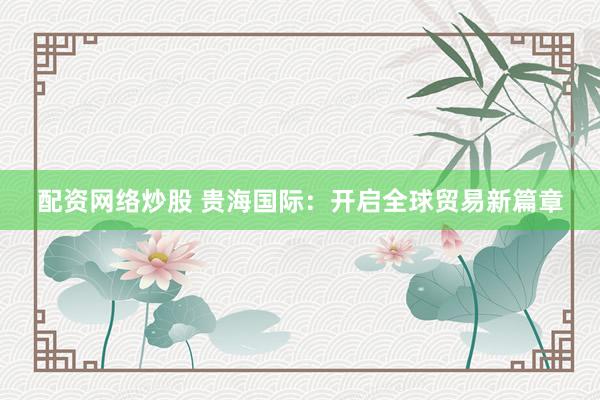 配资网络炒股 贵海国际：开启全球贸易新篇章