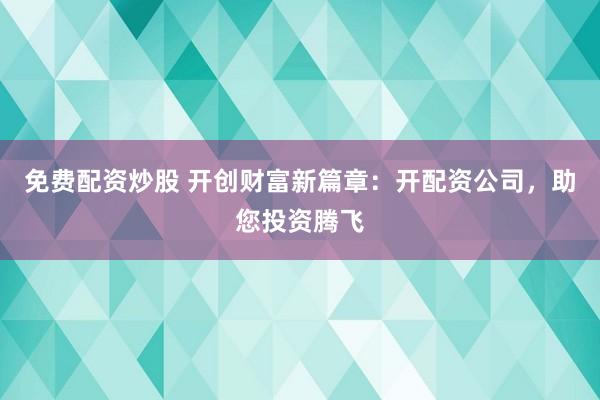 免费配资炒股 开创财富新篇章：开配资公司，助您投资腾飞
