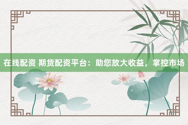 在线配资 期货配资平台：助您放大收益，掌控市场