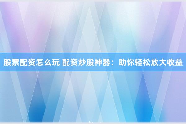 股票配资怎么玩 配资炒股神器：助你轻松放大收益