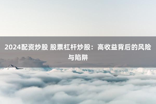 2024配资炒股 股票杠杆炒股：高收益背后的风险与陷阱