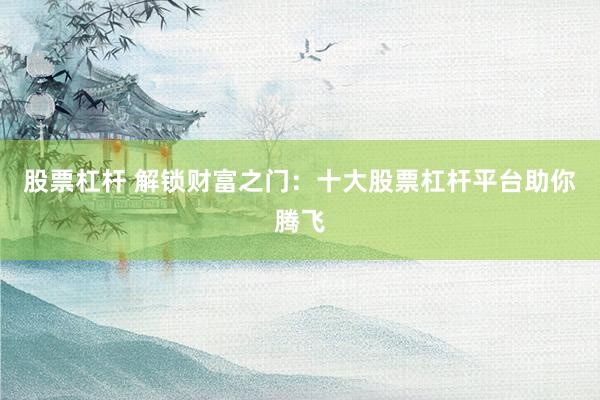 股票杠杆 解锁财富之门：十大股票杠杆平台助你腾飞