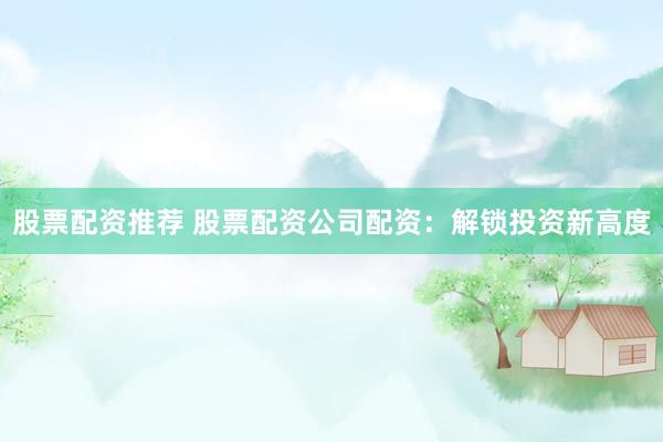 股票配资推荐 股票配资公司配资：解锁投资新高度