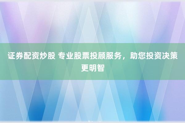 证券配资炒股 专业股票投顾服务，助您投资决策更明智