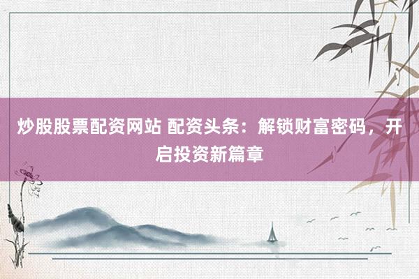 炒股股票配资网站 配资头条：解锁财富密码，开启投资新篇章