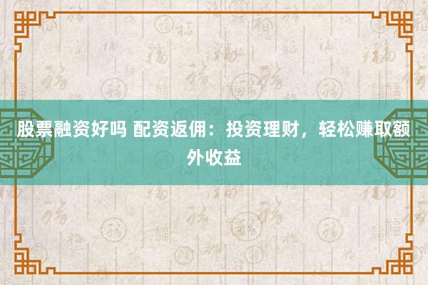股票融资好吗 配资返佣：投资理财，轻松赚取额外收益