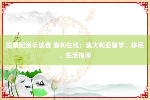 股票配资手续费 澳利在线：澳大利亚留学、移民、生活指南