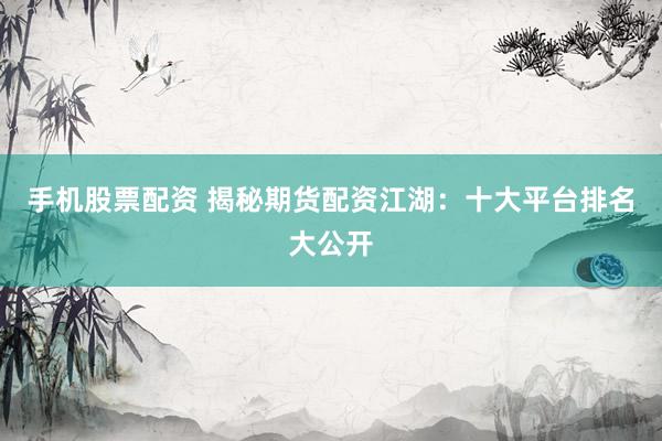 手机股票配资 揭秘期货配资江湖：十大平台排名大公开