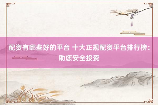配资有哪些好的平台 十大正规配资平台排行榜：助您安全投资