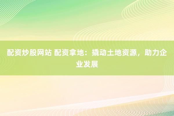 配资炒股网站 配资拿地：撬动土地资源，助力企业发展