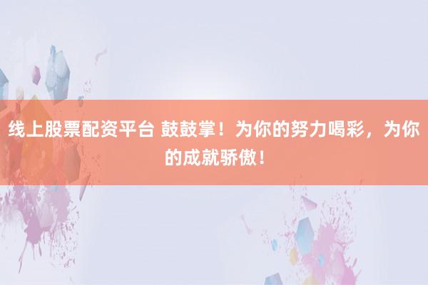 线上股票配资平台 鼓鼓掌！为你的努力喝彩，为你的成就骄傲！