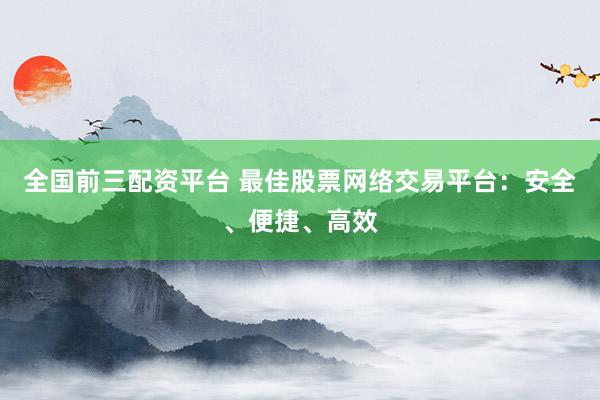 全国前三配资平台 最佳股票网络交易平台：安全、便捷、高效