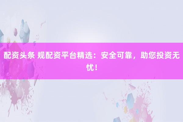 配资头条 规配资平台精选：安全可靠，助您投资无忧！