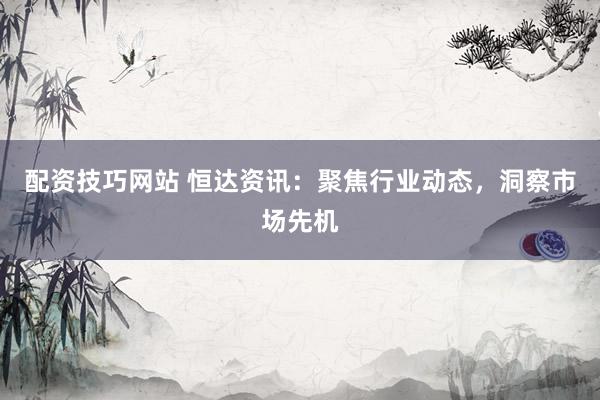 配资技巧网站 恒达资讯：聚焦行业动态，洞察市场先机