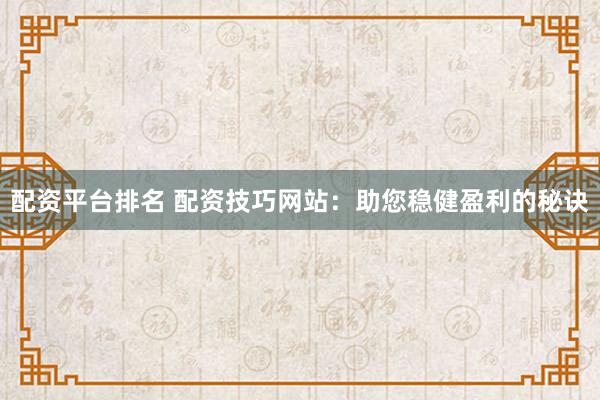 配资平台排名 配资技巧网站：助您稳健盈利的秘诀