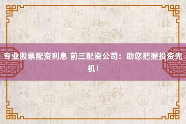 专业股票配资利息 前三配资公司：助您把握投资先机！