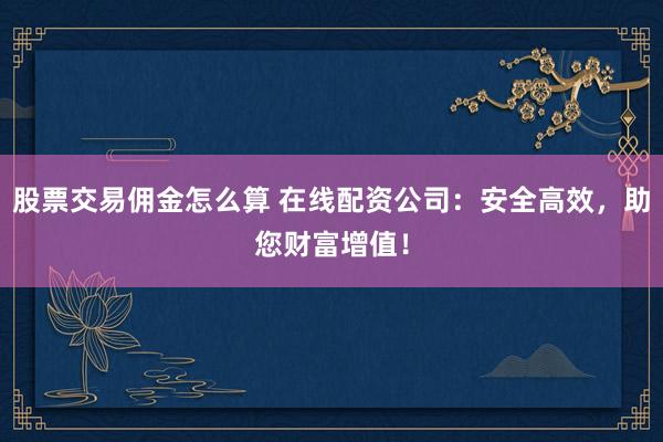 股票交易佣金怎么算 在线配资公司：安全高效，助您财富增值！