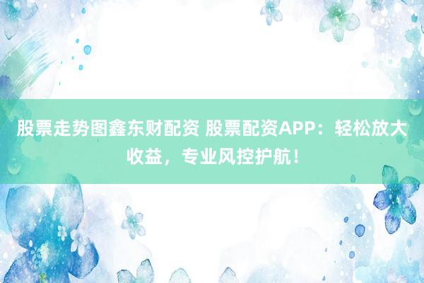 股票走势图鑫东财配资 股票配资APP：轻松放大收益，专业风控护航！