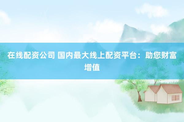 在线配资公司 国内最大线上配资平台：助您财富增值