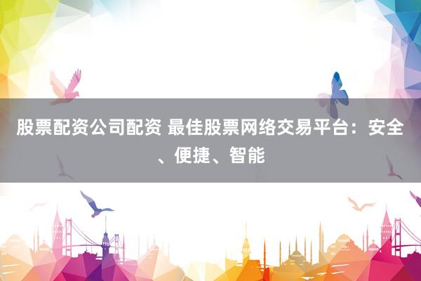 股票配资公司配资 最佳股票网络交易平台：安全、便捷、智能