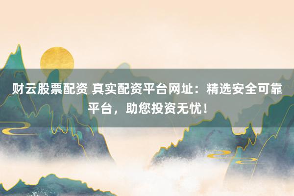 财云股票配资 真实配资平台网址：精选安全可靠平台，助您投资无忧！