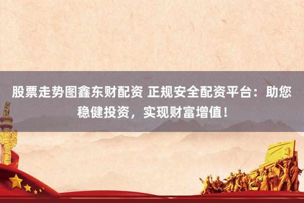 股票走势图鑫东财配资 正规安全配资平台：助您稳健投资，实现财富增值！