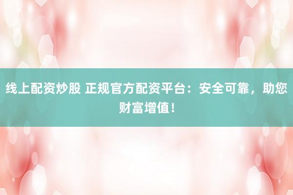 线上配资炒股 正规官方配资平台：安全可靠，助您财富增值！