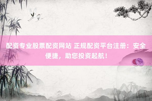 配资专业股票配资网站 正规配资平台注册：安全便捷，助您投资起航！