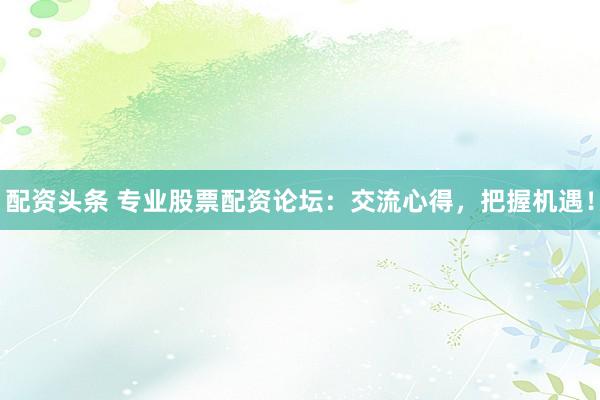 配资头条 专业股票配资论坛：交流心得，把握机遇！
