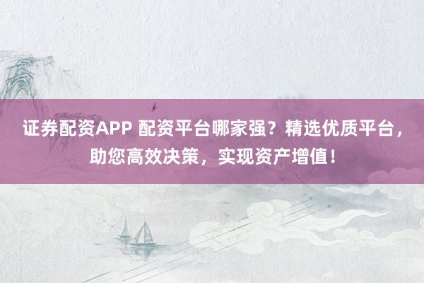 证券配资APP 配资平台哪家强？精选优质平台，助您高效决策，实现资产增值！