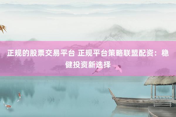 正规的股票交易平台 正规平台策略联盟配资：稳健投资新选择