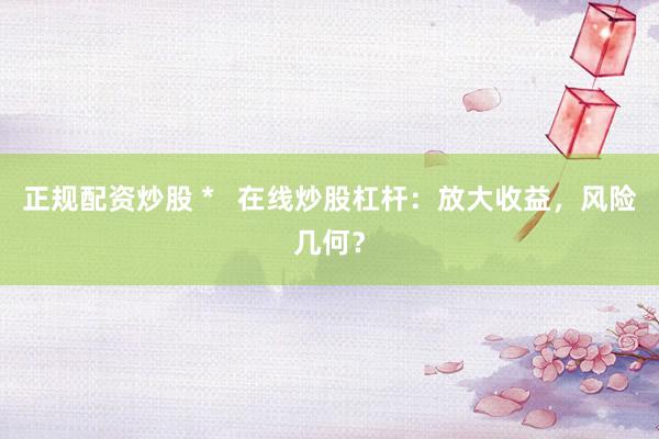 正规配资炒股 *   在线炒股杠杆：放大收益，风险几何？