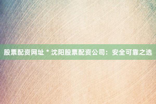 股票配资网址 * 沈阳股票配资公司：安全可靠之选