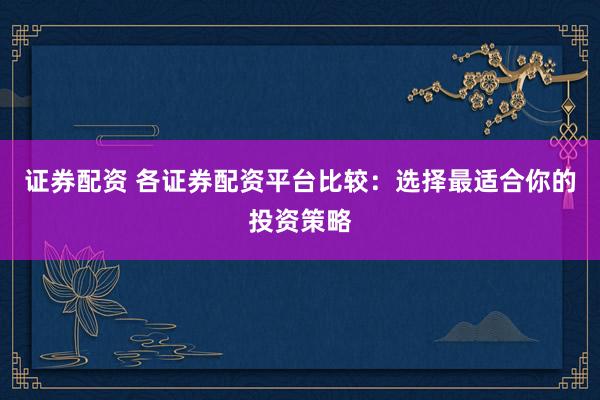 证券配资 各证券配资平台比较：选择最适合你的投资策略