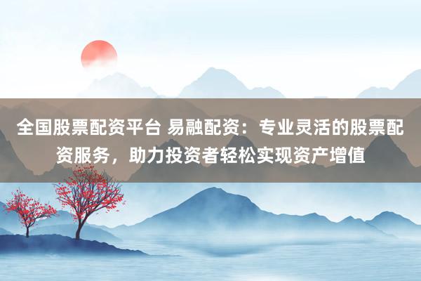 全国股票配资平台 易融配资：专业灵活的股票配资服务，助力投资者轻松实现资产增值