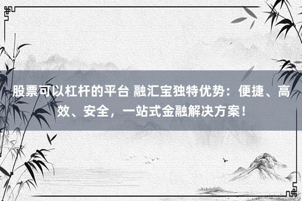股票可以杠杆的平台 融汇宝独特优势：便捷、高效、安全，一站式金融解决方案！