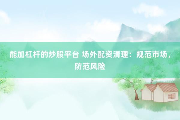 能加杠杆的炒股平台 场外配资清理：规范市场，防范风险