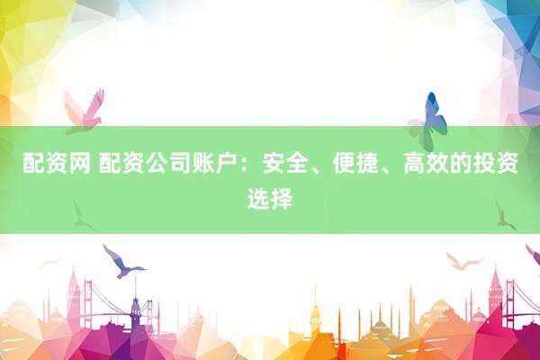 配资网 配资公司账户：安全、便捷、高效的投资选择