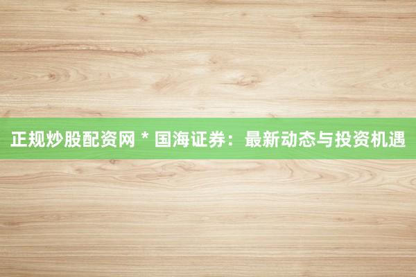 正规炒股配资网 * 国海证券：最新动态与投资机遇