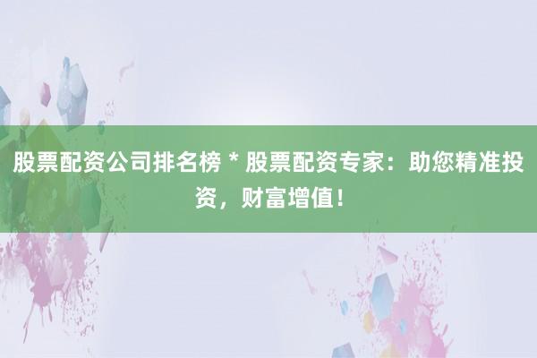 股票配资公司排名榜 * 股票配资专家：助您精准投资，财富增值！