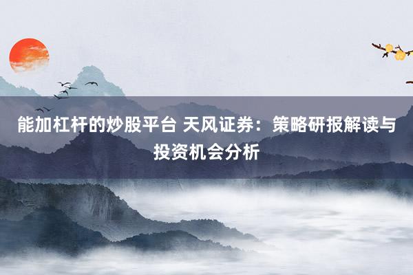 能加杠杆的炒股平台 天风证券：策略研报解读与投资机会分析