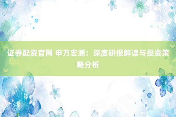 证券配资官网 申万宏源：深度研报解读与投资策略分析