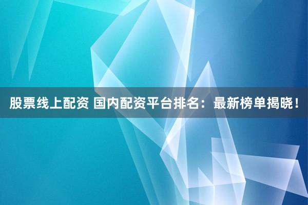 股票线上配资 国内配资平台排名：最新榜单揭晓！