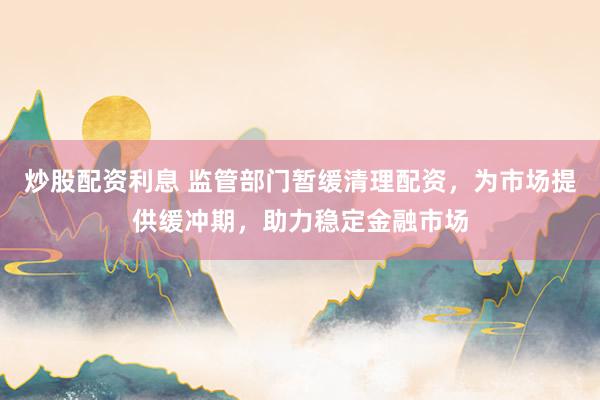 炒股配资利息 监管部门暂缓清理配资，为市场提供缓冲期，助力稳定金融市场